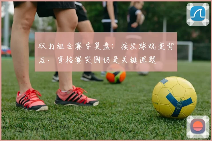 双打组合赛季复盘：接发球蜕变背后，资格赛突围仍是关键课题 - 虎扑体育