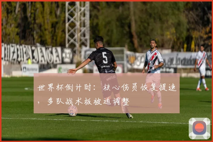 世界杯倒计时：核心伤员恢复提速，多队战术板被迫调整