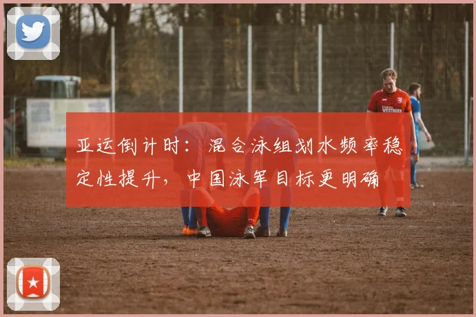 亚运倒计时:混合泳组划水频率稳定性提升,中国泳军目标更明确