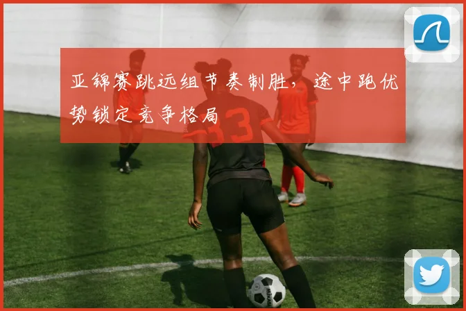 亚锦赛跳远组节奏制胜，途中跑优势锁定竞争格局