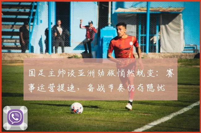 国足主帅谈亚洲劲旅悄然蜕变:赛事运营提速,备战节奏仍存隐忧