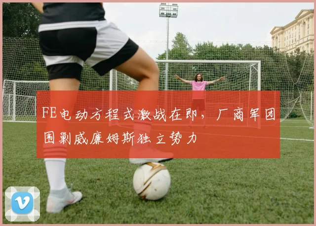 FE电动方程式激战在即,厂商军团围剿威廉姆斯独立势力