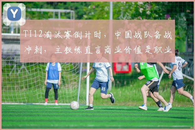 TI12淘汰赛倒计时,中国战队备战冲刺,主教练直言商业价值是职业化根基