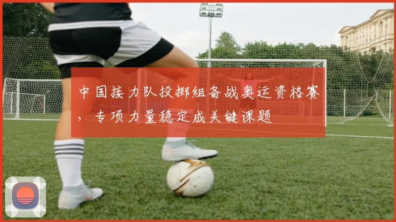 中国接力队投掷组备战奥运资格赛,专项力量稳定成关键课题