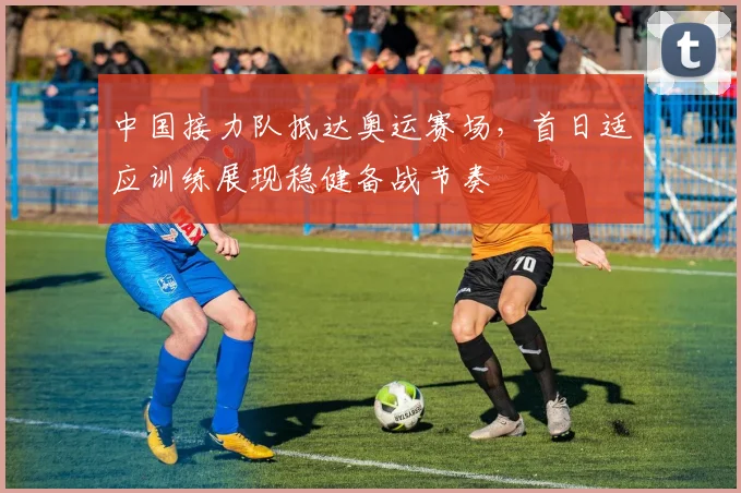中国接力队抵达奥运赛场,首日适应训练展现稳健备战节奏