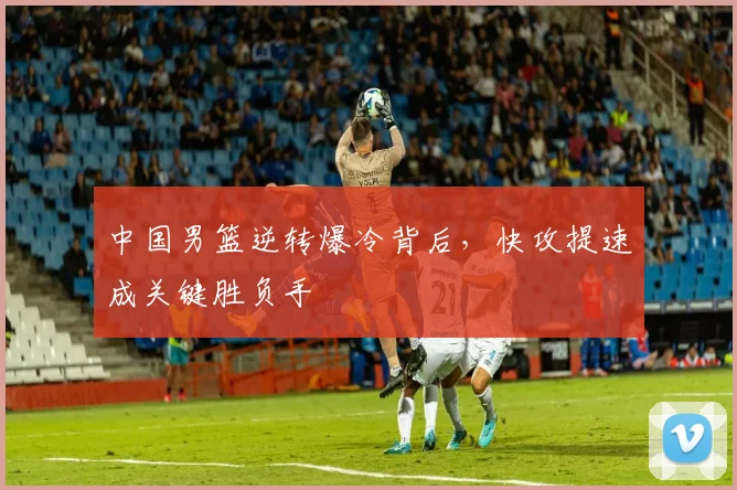 中国男篮逆转爆冷背后,快攻提速成关键胜负手