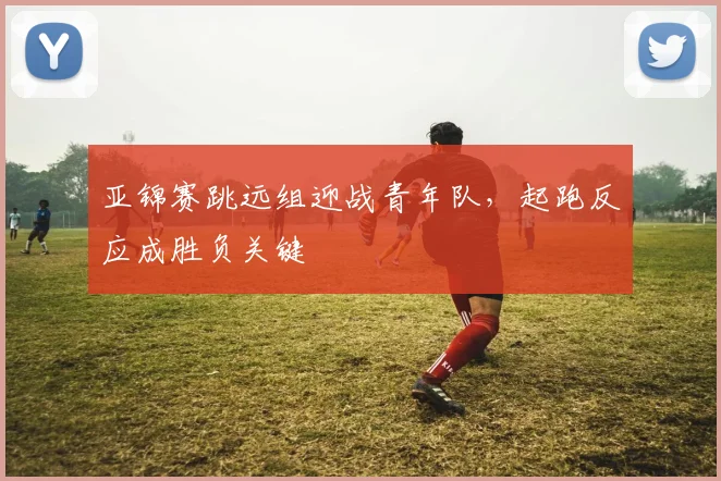 亚锦赛跳远组迎战青年队，起跑反应成胜负关键