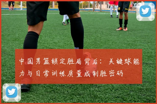 中国男篮锁定胜局背后:关键球能力与日常训练质量成制胜密码