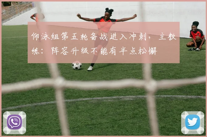 仰泳组第五轮备战进入冲刺,主教练:阵容升级不能有半点松懈
