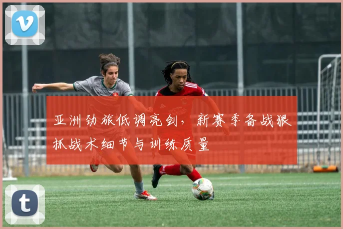 亚洲劲旅低调亮剑，新赛季备战狠抓战术细节与训练质量