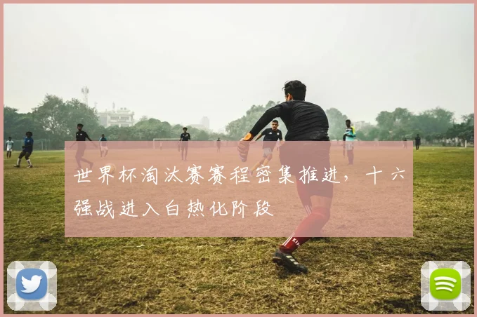 世界杯淘汰赛赛程密集推进,十六强战进入白热化阶段