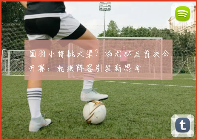 国羽小将挑大梁？汤尤杯后首次公开赛，轮换阵容引发新思考 - 虎扑体育