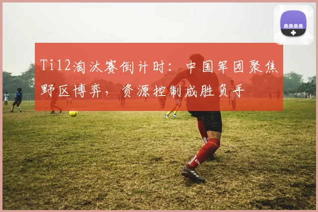 Ti12淘汰赛倒计时：中国军团聚焦野区博弈，资源控制成胜负手