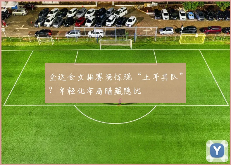 全运会女排赛场惊现“土耳其队”？年轻化布局暗藏隐忧