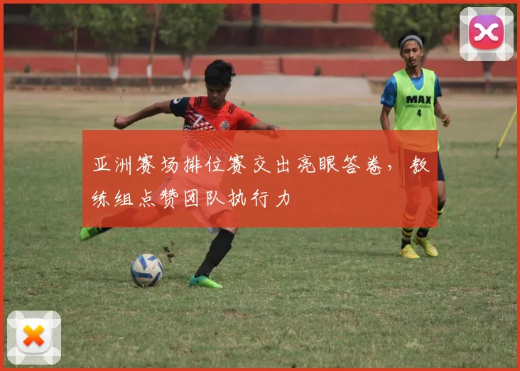 亚洲赛场排位赛交出亮眼答卷,教练组点赞团队执行力