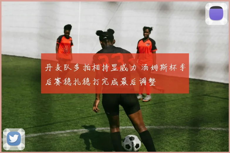 丹麦队多拍相持显威力 汤姆斯杯季后赛稳扎稳打完成最后调整