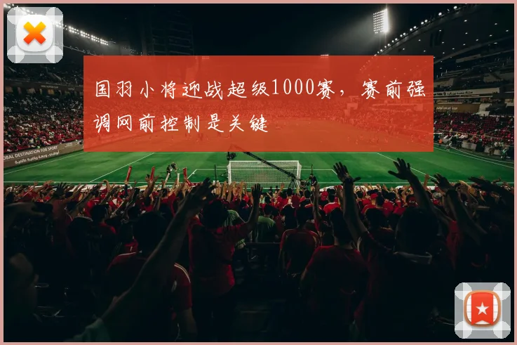 国羽小将迎战超级1000赛，赛前强调网前控制是关键 - 虎扑体育