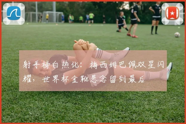 射手榜白热化:梅西姆巴佩双星闪耀,世界杯金靴悬念留到最后