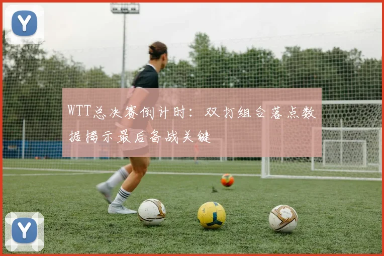 WTT总决赛倒计时:双打组合落点数据揭示最后备战关键