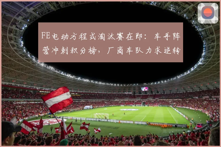 FE电动方程式淘汰赛在即:车手阵营冲刺积分榜,厂商车队力求逆转颓势