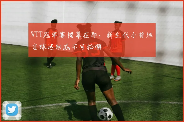 WTT冠军赛揭幕在即，新生代小将坦言球迷助威不可松懈