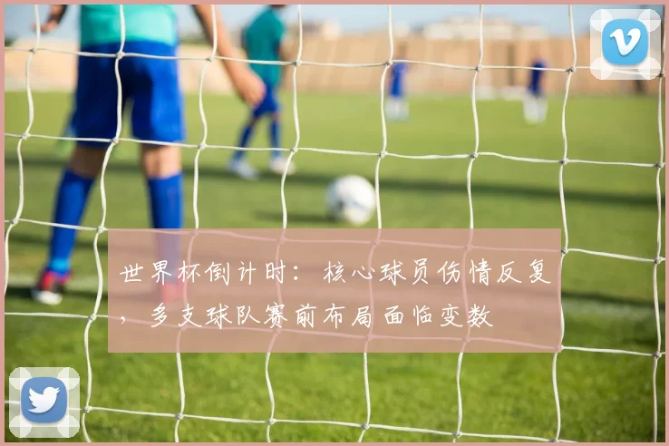 世界杯倒计时:核心球员伤情反复,多支球队赛前布局面临变数