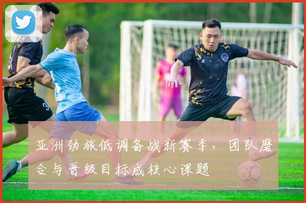 亚洲劲旅低调备战新赛季,团队磨合与晋级目标成核心课题