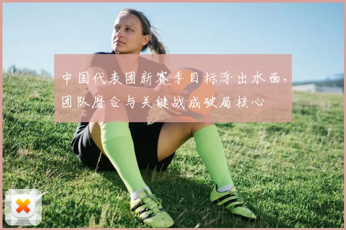 中国代表团新赛季目标浮出水面，团队磨合与关键战成破局核心