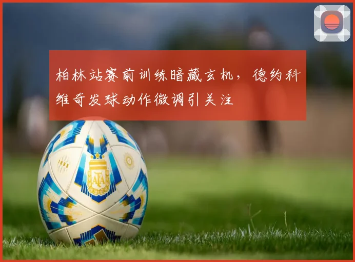 柏林站赛前训练暗藏玄机,德约科维奇发球动作微调引关注