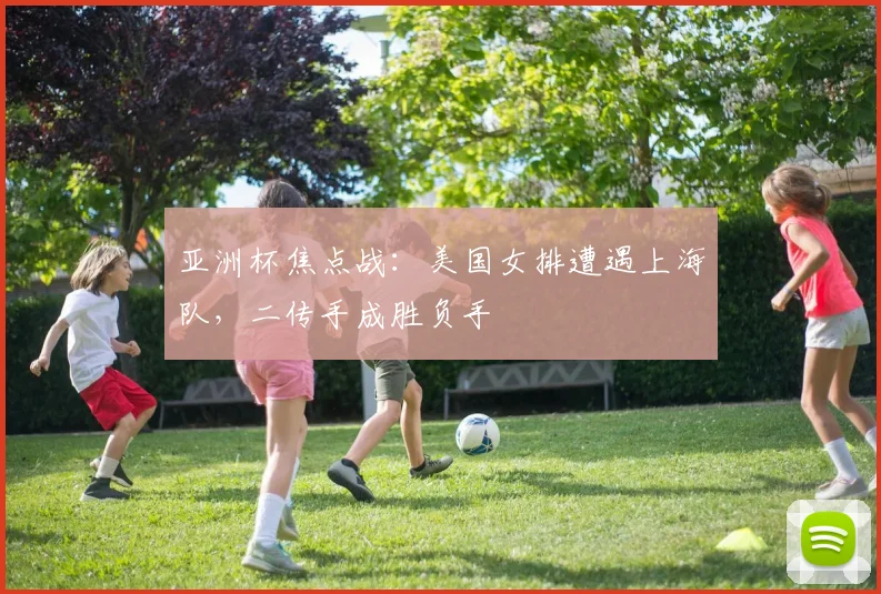 亚洲杯焦点战:美国女排遭遇上海队,二传手成胜负手