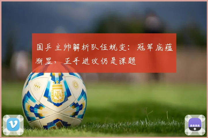 国乒主帅解析队伍蜕变：冠军底蕴渐显，正手进攻仍是课题 - 虎扑体育