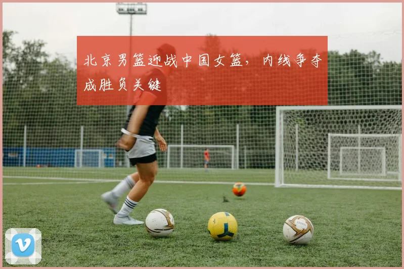 北京男篮迎战中国女篮，内线争夺成胜负关键 - 虎扑体育