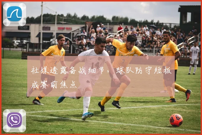 社媒透露备战细节,球队防守短板成赛前焦点