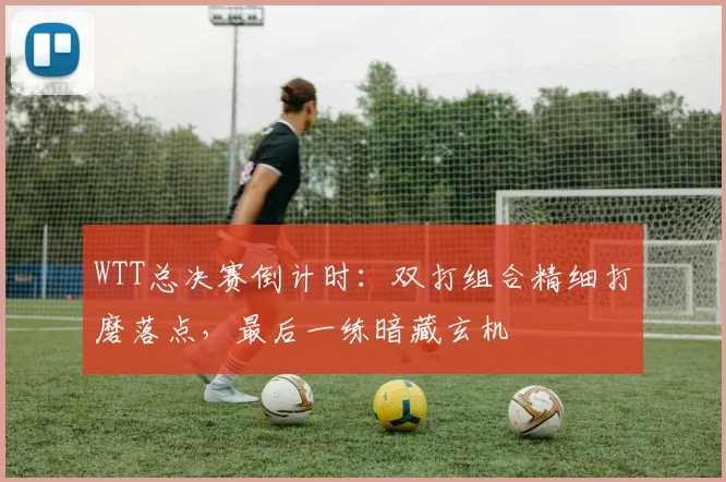 WTT总决赛倒计时：双打组合精细打磨落点，最后一练暗藏玄机