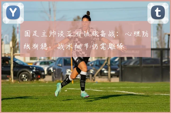 国足主帅谈亚洲劲旅备战：心理防线渐稳，战术细节仍需雕琢 - 虎扑体育