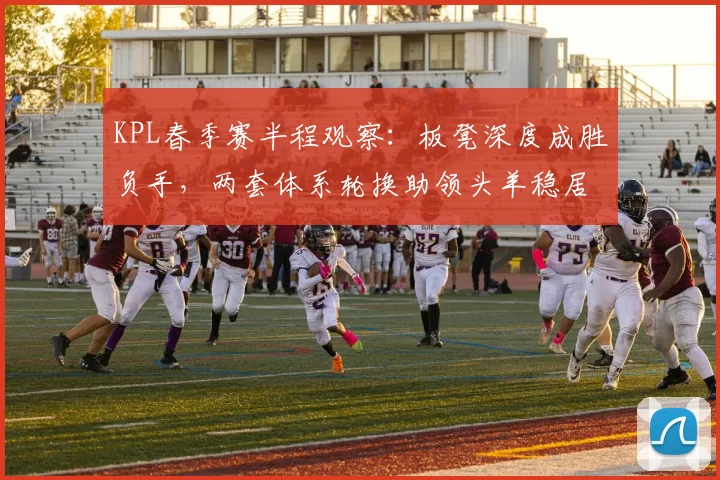 KPL春季赛半程观察:板凳深度成胜负手,两套体系轮换助领头羊稳居榜首