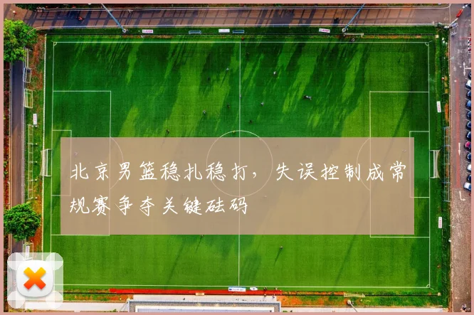 北京男篮稳扎稳打，失误控制成常规赛争夺关键砝码 - 虎扑体育