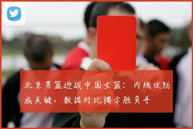 北京男篮迎战中国女篮：内线攻防成关键，数据对比揭示胜负手 - 虎扑体育