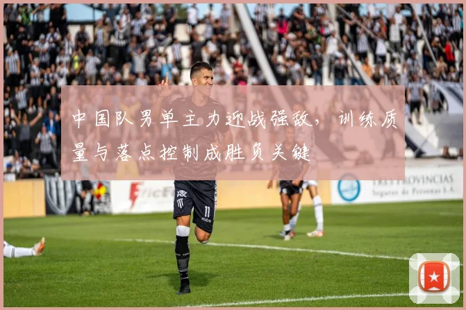 中国队男单主力迎战强敌，训练质量与落点控制成胜负关键