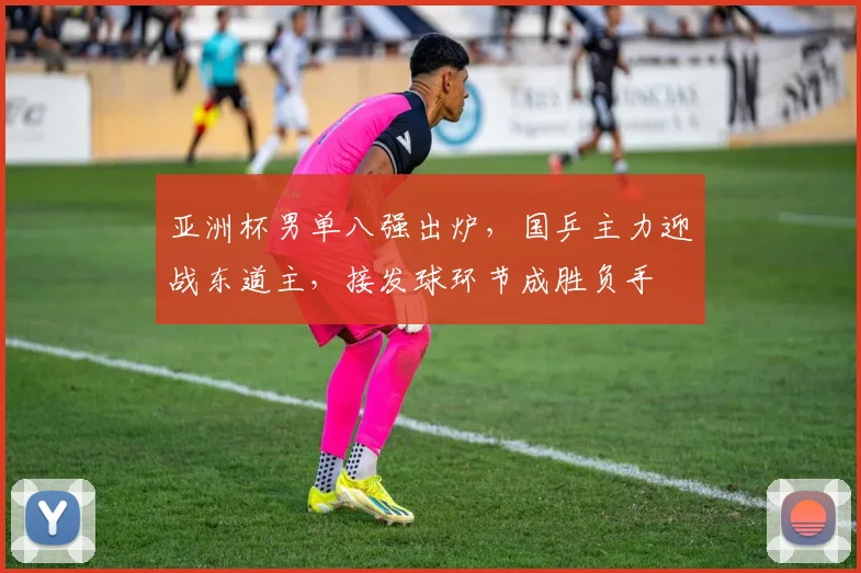 亚洲杯男单八强出炉,国乒主力迎战东道主,接发球环节成胜负手