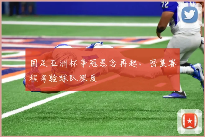 国足亚洲杯争冠悬念再起,密集赛程考验球队深度