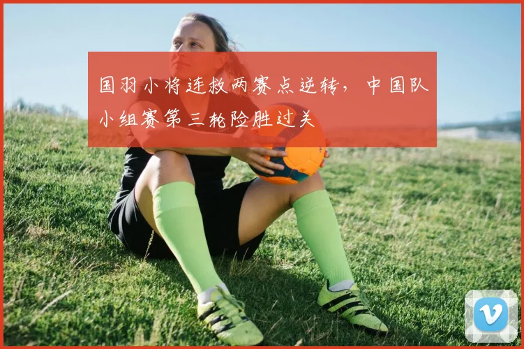 国羽小将连救两赛点逆转，中国队小组赛第三轮险胜过关 - 虎扑体育