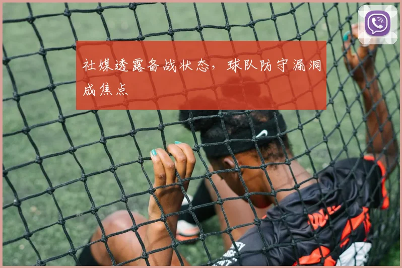社媒透露备战状态，球队防守漏洞成焦点