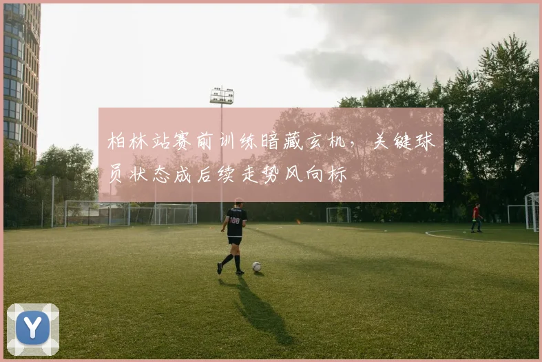 柏林站赛前训练暗藏玄机,关键球员状态成后续走势风向标