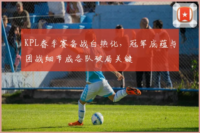 KPL春季赛备战白热化，冠军底蕴与团战细节成各队破局关键