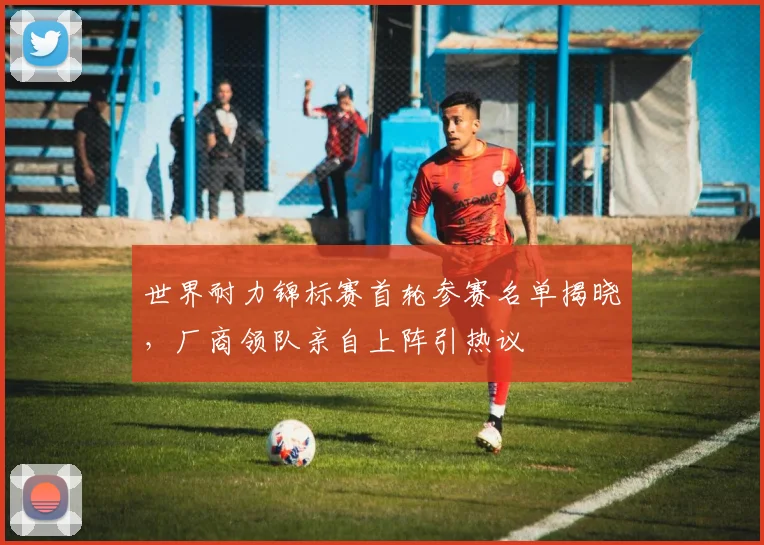 世界耐力锦标赛首轮参赛名单揭晓,厂商领队亲自上阵引热议