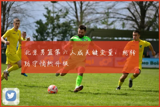 北京男篮第六人成关键变量，轮转防守悄然升级 - 虎扑体育