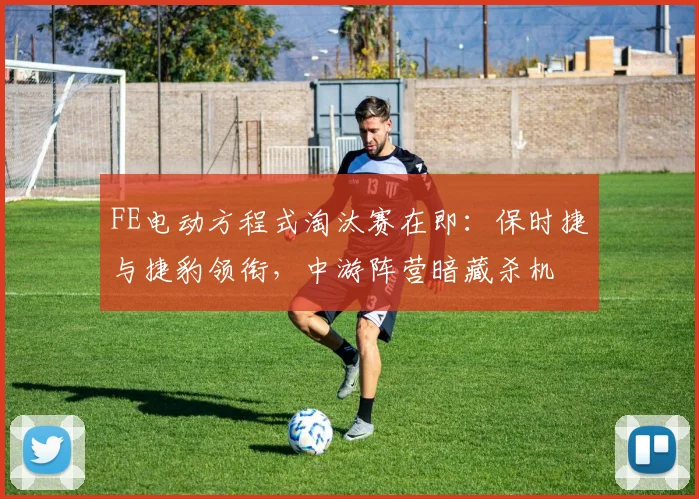 FE电动方程式淘汰赛在即:保时捷与捷豹领衔,中游阵营暗藏杀机
