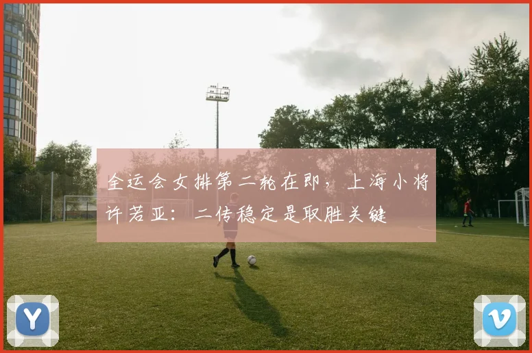 全运会女排第二轮在即，上海小将许若亚：二传稳定是取胜关键 - 虎扑体育