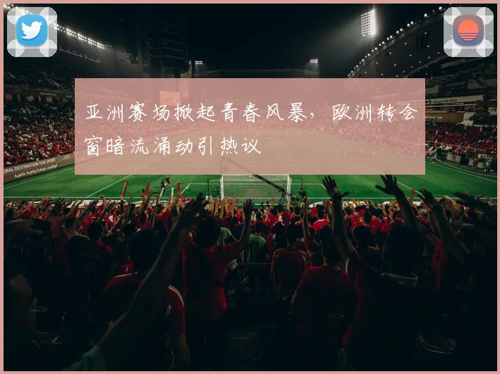 亚洲赛场掀起青春风暴,欧洲转会窗暗流涌动引热议